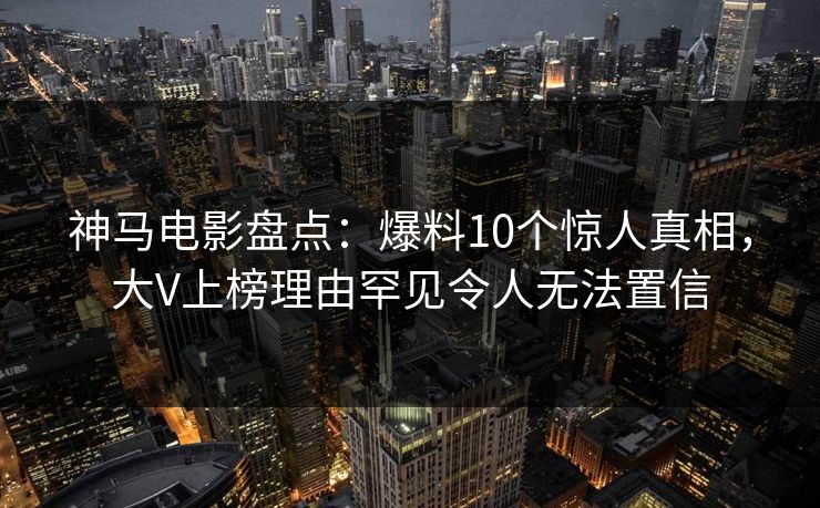 神马电影盘点：爆料10个惊人真相，大V上榜理由罕见令人无法置信