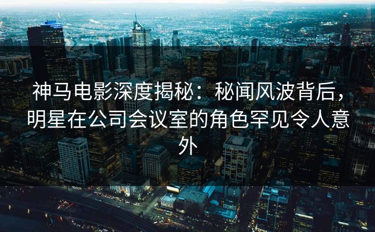 神马电影深度揭秘：秘闻风波背后，明星在公司会议室的角色罕见令人意外