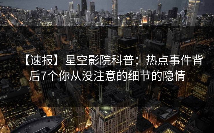 【速报】星空影院科普：热点事件背后7个你从没注意的细节的隐情