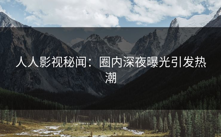 人人影视秘闻：圈内深夜曝光引发热潮