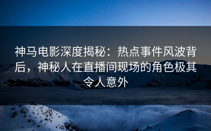 神马电影深度揭秘：热点事件风波背后，神秘人在直播间现场的角色极其令人意外