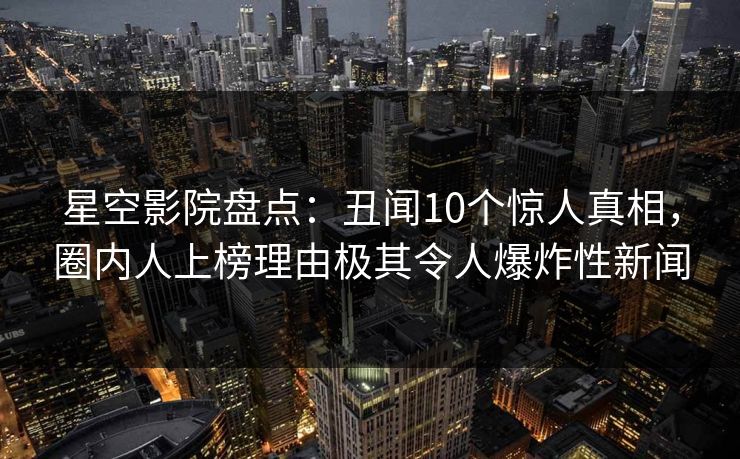 星空影院盘点：丑闻10个惊人真相，圈内人上榜理由极其令人爆炸性新闻