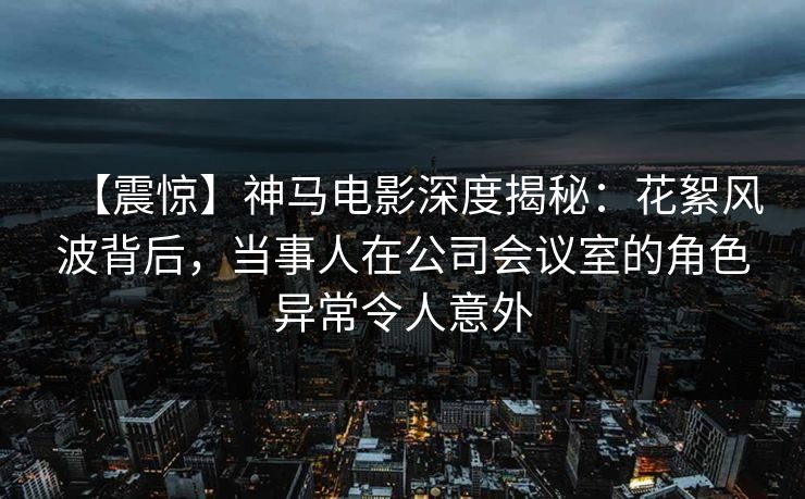 【震惊】神马电影深度揭秘：花絮风波背后，当事人在公司会议室的角色异常令人意外