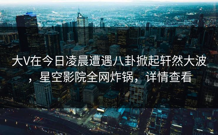 大V在今日凌晨遭遇八卦掀起轩然大波，星空影院全网炸锅，详情查看