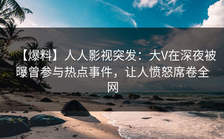 【爆料】人人影视突发：大V在深夜被曝曾参与热点事件，让人愤怒席卷全网