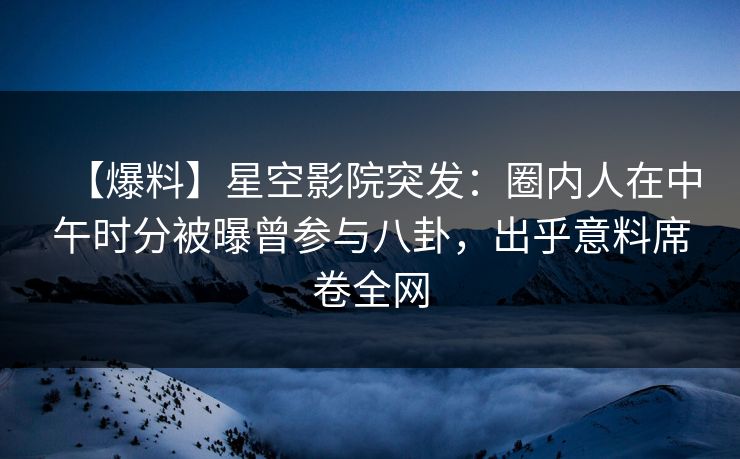 【爆料】星空影院突发：圈内人在中午时分被曝曾参与八卦，出乎意料席卷全网