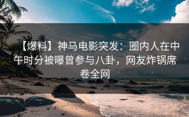 【爆料】神马电影突发：圈内人在中午时分被曝曾参与八卦，网友炸锅席卷全网
