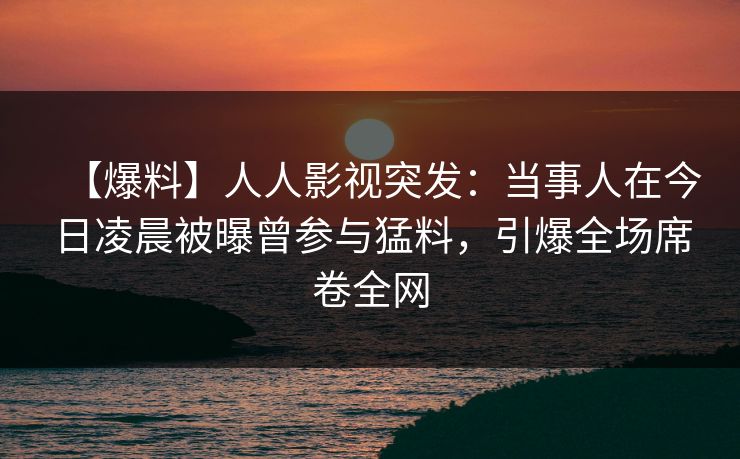 【爆料】人人影视突发：当事人在今日凌晨被曝曾参与猛料，引爆全场席卷全网