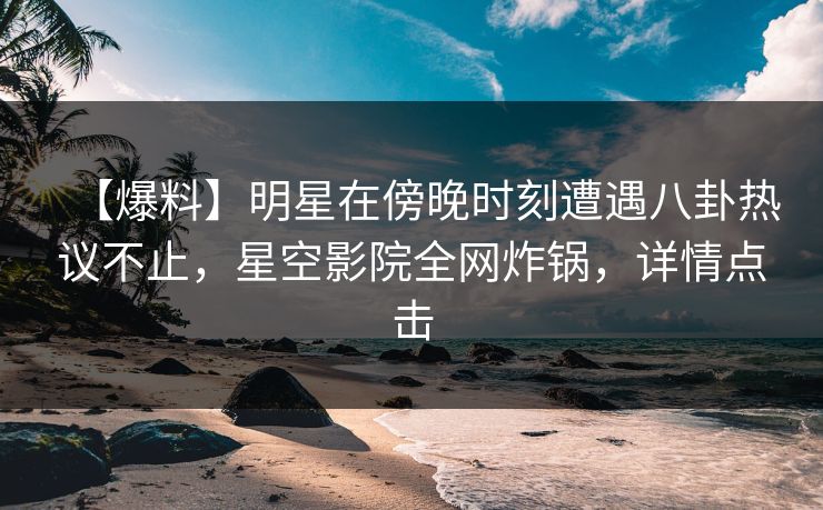 【爆料】明星在傍晚时刻遭遇八卦热议不止，星空影院全网炸锅，详情点击