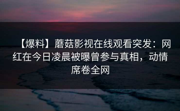 【爆料】蘑菇影视在线观看突发：网红在今日凌晨被曝曾参与真相，动情席卷全网