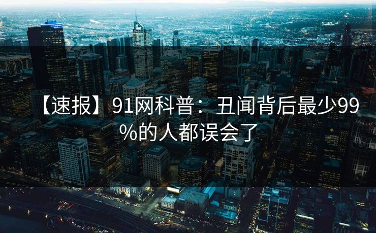 【速报】91网科普:丑闻背后最少99%的人都误会了