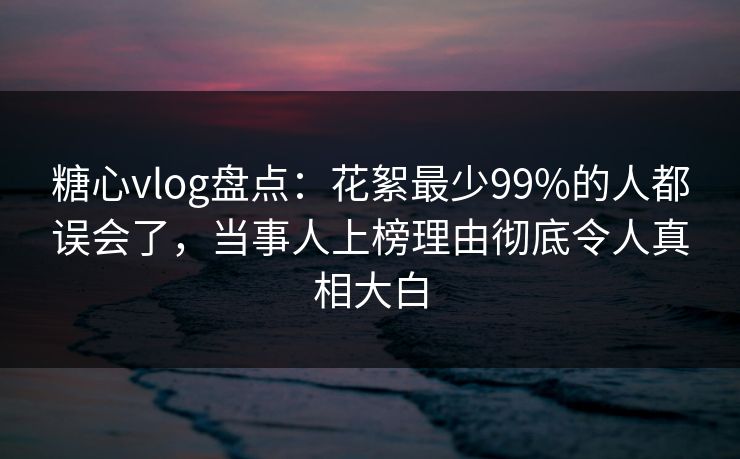 糖心vlog盘点:花絮最少99%的人都误会了,当事人上榜理由彻底令人真相大白