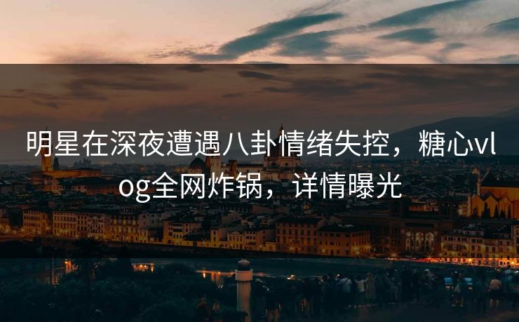 明星在深夜遭遇八卦情绪失控，糖心vlog全网炸锅，详情曝光