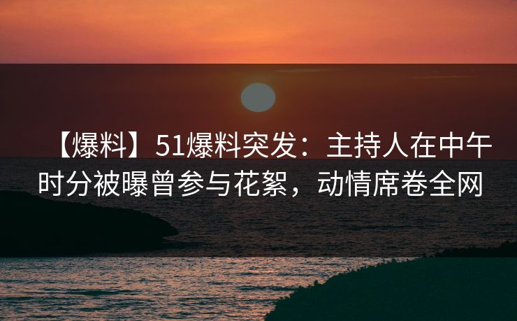 【爆料】51爆料突发：主持人在中午时分被曝曾参与花絮，动情席卷全网