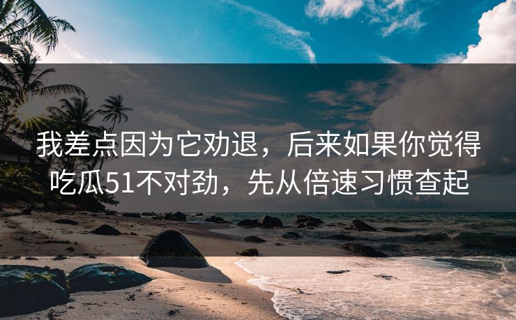 我差点因为它劝退，后来如果你觉得吃瓜51不对劲，先从倍速习惯查起