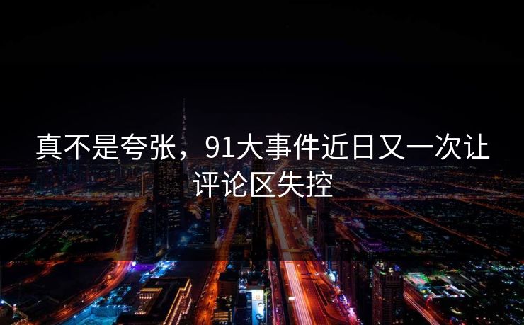 真不是夸张,91大事件近日又一次让评论区失控 真不是夸张,91大事件近日又一次让评论区失控