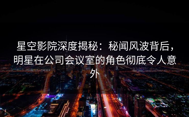 星空影院深度揭秘:秘闻风波背后,明星在公司会议室的角色彻底令人意外
