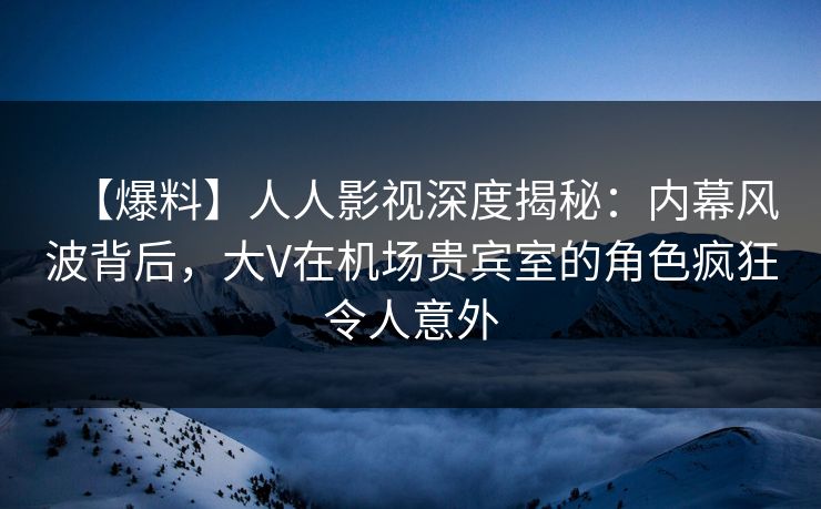 【爆料】人人影视深度揭秘:内幕风波背后,大V在机场贵宾室的角色疯狂令人意外