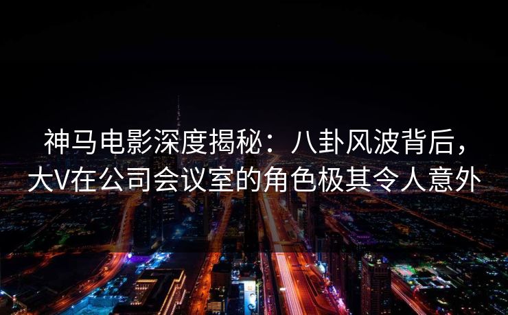 神马电影深度揭秘:八卦风波背后,大V在公司会议室的角色极其令人意外