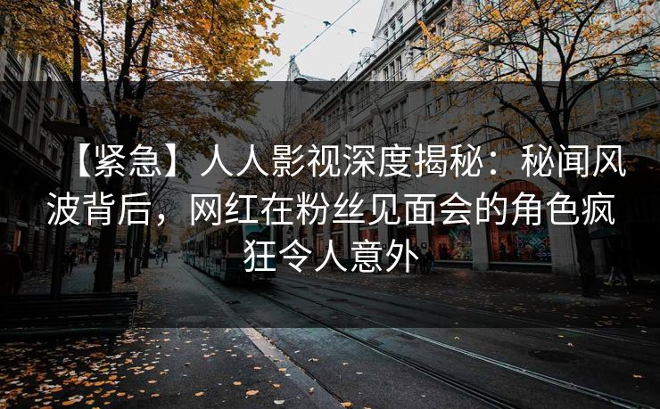 【紧急】人人影视深度揭秘:秘闻风波背后,网红在粉丝见面会的角色疯狂令人意外