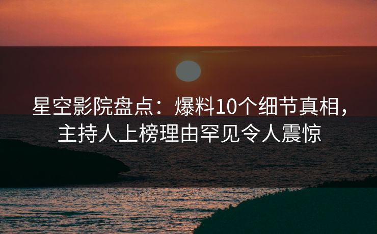星空影院盘点：爆料10个细节真相，主持人上榜理由罕见令人震惊