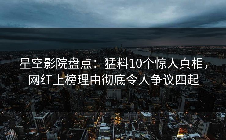 星空影院盘点：猛料10个惊人真相，网红上榜理由彻底令人争议四起