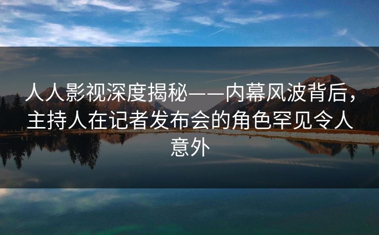 人人影视深度揭秘——内幕风波背后,主持人在记者发布会的角色罕见令人意外