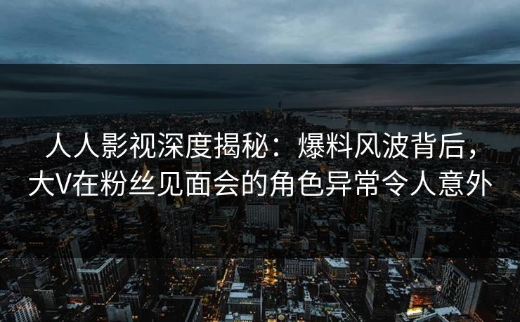 人人影视深度揭秘：爆料风波背后，大V在粉丝见面会的角色异常令人意外