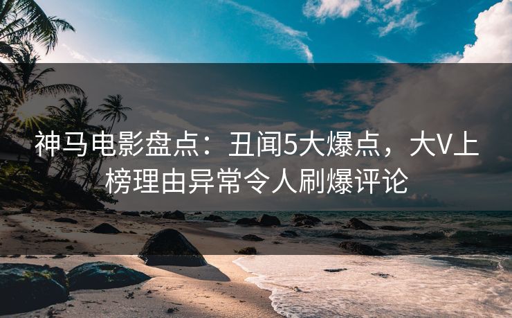 神马电影盘点:丑闻5大爆点,大V上榜理由异常令人刷爆评论