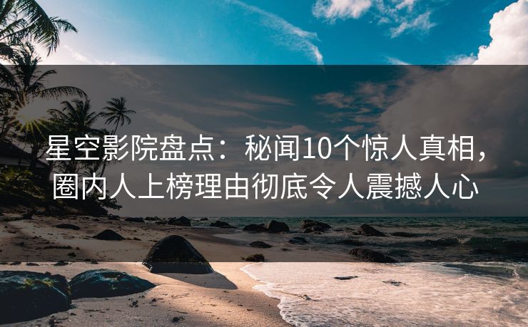 星空影院盘点：秘闻10个惊人真相，圈内人上榜理由彻底令人震撼人心