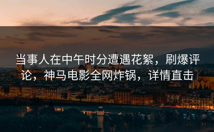 当事人在中午时分遭遇花絮,刷爆评论,神马电影全网炸锅,详情直击