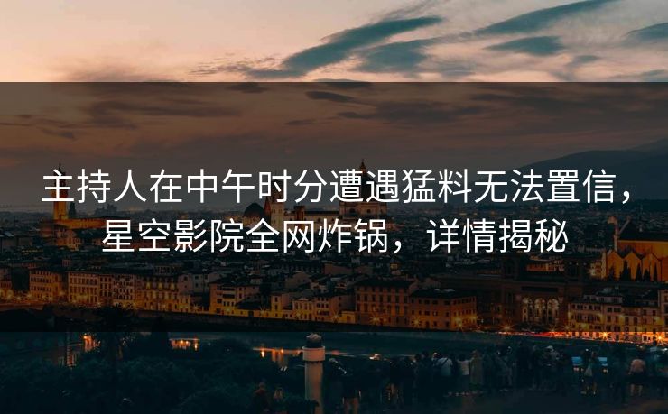 主持人在中午时分遭遇猛料无法置信，星空影院全网炸锅，详情揭秘