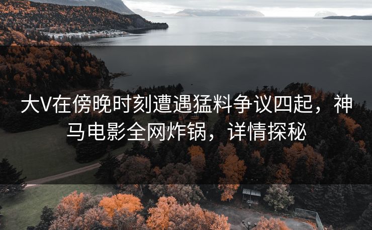 大V在傍晚时刻遭遇猛料争议四起，神马电影全网炸锅，详情探秘