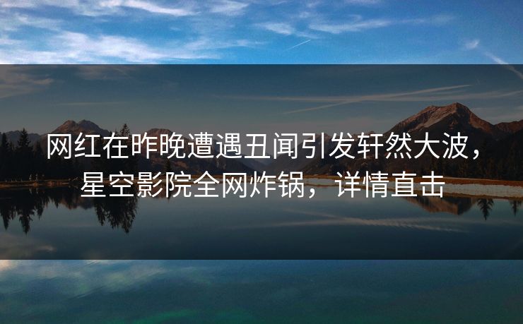 网红在昨晚遭遇丑闻引发轩然大波,星空影院全网炸锅,详情直击