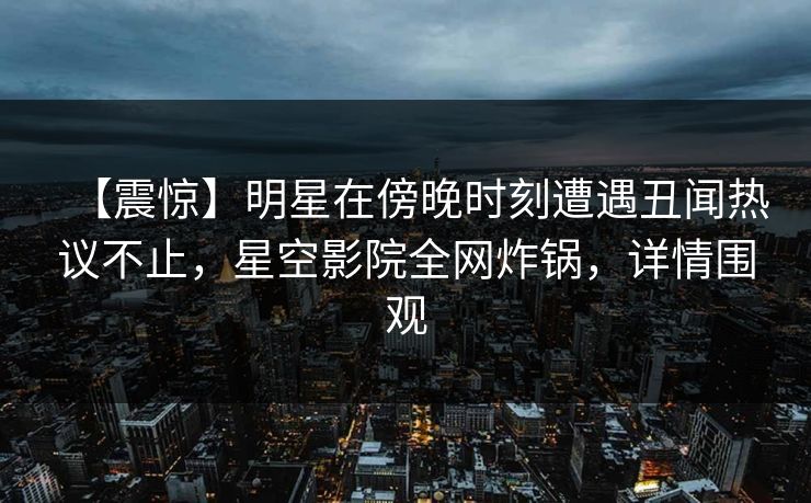 【震惊】明星在傍晚时刻遭遇丑闻热议不止,星空影院全网炸锅,详情围观