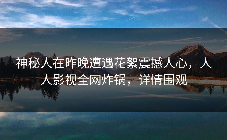 神秘人在昨晚遭遇花絮震撼人心,人人影视全网炸锅,详情围观