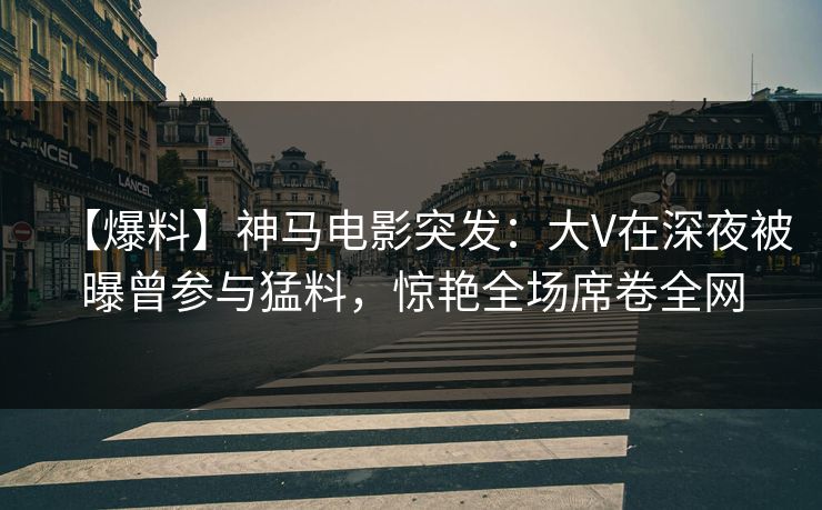 【爆料】神马电影突发：大V在深夜被曝曾参与猛料，惊艳全场席卷全网