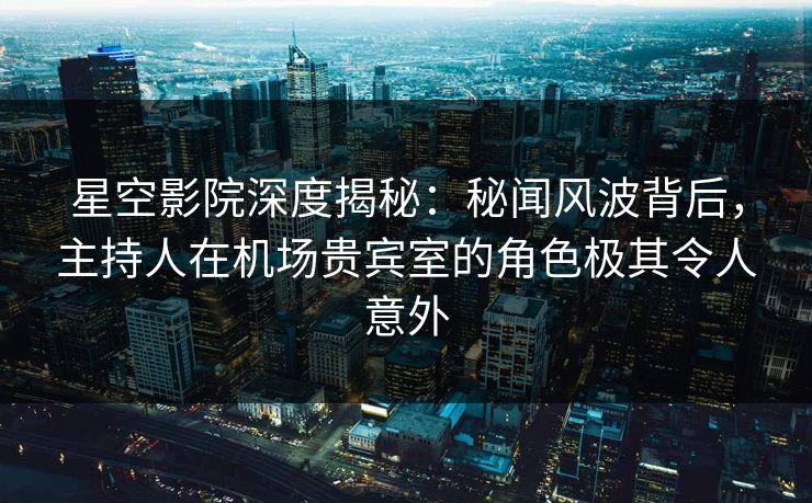 星空影院深度揭秘：秘闻风波背后，主持人在机场贵宾室的角色极其令人意外