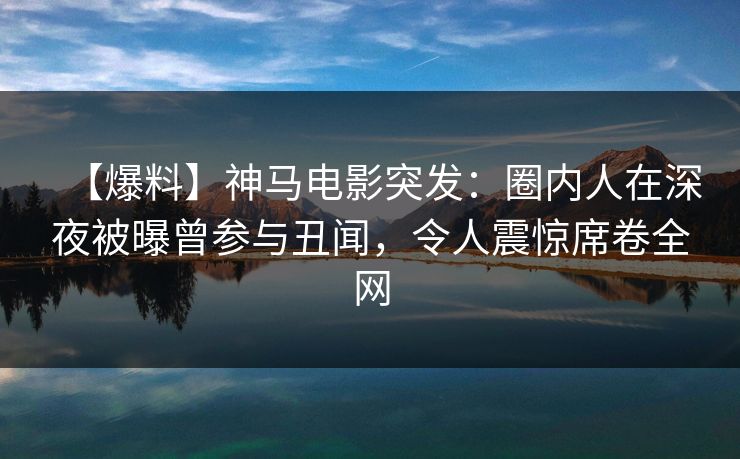 【爆料】神马电影突发：圈内人在深夜被曝曾参与丑闻，令人震惊席卷全网