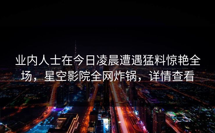 业内人士在今日凌晨遭遇猛料惊艳全场，星空影院全网炸锅，详情查看