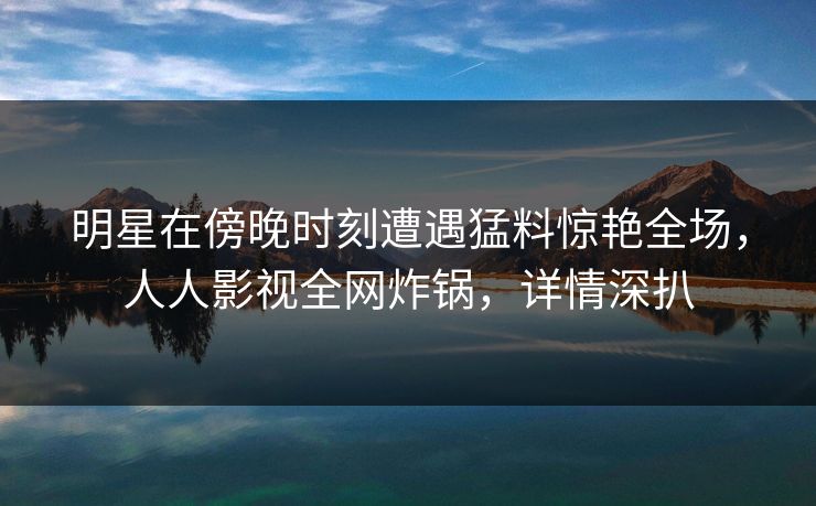 明星在傍晚时刻遭遇猛料惊艳全场,人人影视全网炸锅,详情深扒 明星在傍晚时刻遭遇猛料惊艳全场,人人影视全网炸锅,详情深扒