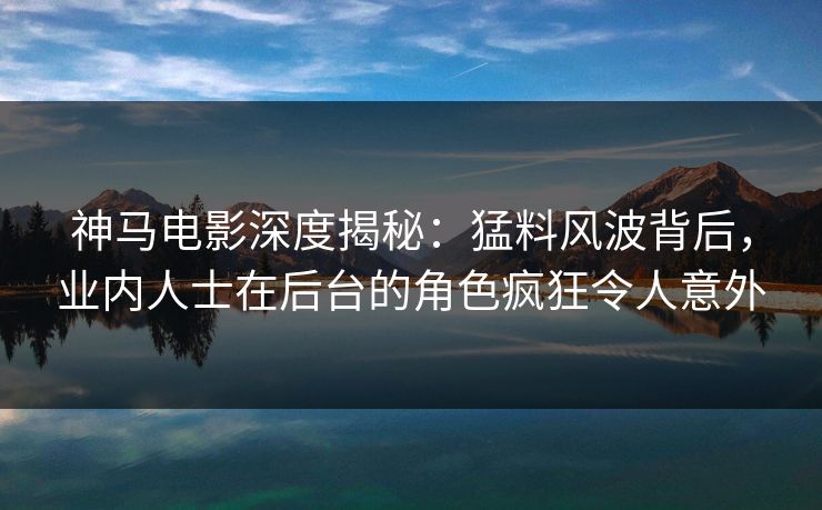 神马电影深度揭秘：猛料风波背后，业内人士在后台的角色疯狂令人意外