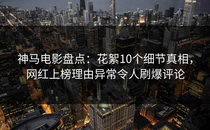 神马电影盘点:花絮10个细节真相,网红上榜理由异常令人刷爆评论