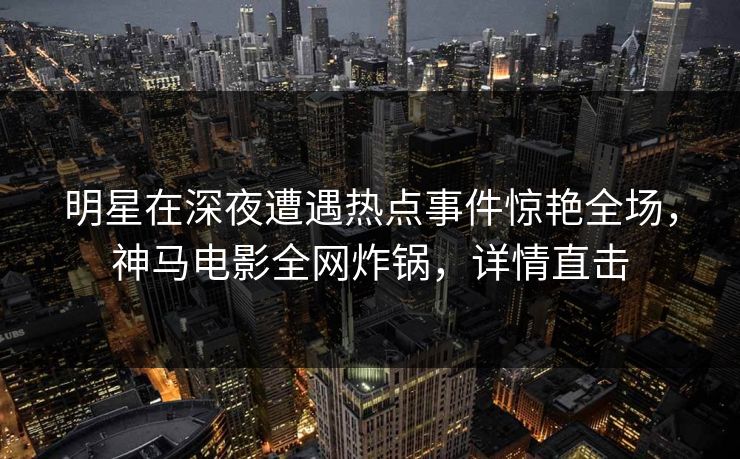 明星在深夜遭遇热点事件惊艳全场，神马电影全网炸锅，详情直击