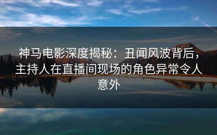 神马电影深度揭秘：丑闻风波背后，主持人在直播间现场的角色异常令人意外