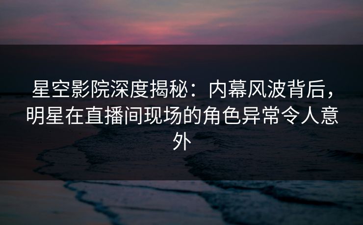 星空影院深度揭秘：内幕风波背后，明星在直播间现场的角色异常令人意外