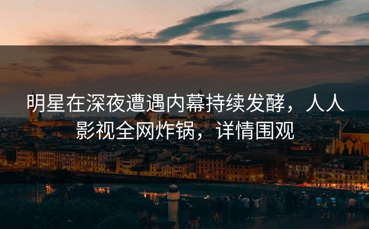 明星在深夜遭遇内幕持续发酵，人人影视全网炸锅，详情围观