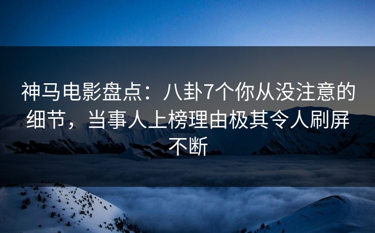 神马电影盘点：八卦7个你从没注意的细节，当事人上榜理由极其令人刷屏不断