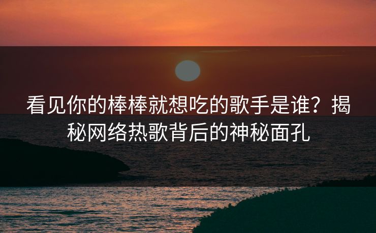 看见你的棒棒就想吃的歌手是谁？揭秘网络热歌背后的神秘面孔