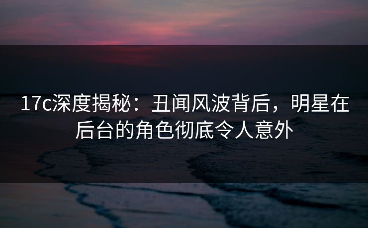 17c深度揭秘:丑闻风波背后,明星在后台的角色彻底令人意外 17c深度揭秘:丑闻风波背后,明星在后台的角色彻底令人意外